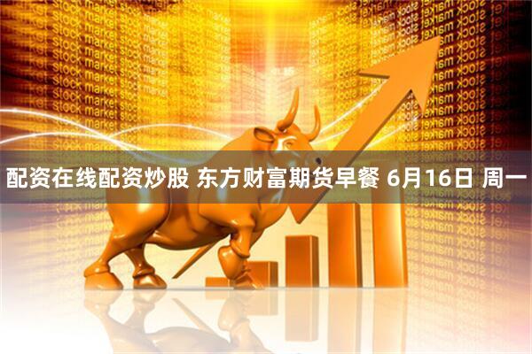 配资在线配资炒股 东方财富期货早餐 6月16日 周一