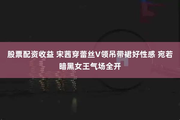 股票配资收益 宋茜穿蕾丝V领吊带裙好性感 宛若暗黑女王气场全开