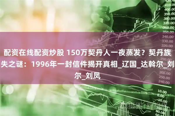 配资在线配资炒股 150万契丹人一夜蒸发？契丹族消失之谜：1996年一封信件揭开真相_辽国_达斡尔_刘凤