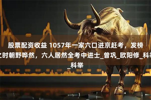 股票配资收益 1057年一家六口进京赶考，发榜之时朝野哗然，六人居然全考中进士_曾巩_欧阳修_科举