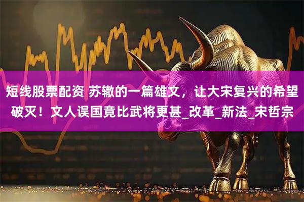 短线股票配资 苏辙的一篇雄文，让大宋复兴的希望破灭！文人误国竟比武将更甚_改革_新法_宋哲宗