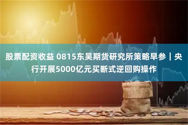 股票配资收益 0815东吴期货研究所策略早参｜央行开展5000亿元买断式逆回购操作