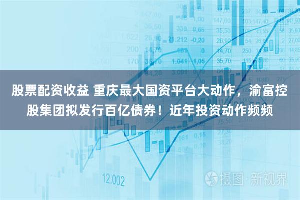 股票配资收益 重庆最大国资平台大动作，渝富控股集团拟发行百亿债券！近年投资动作频频