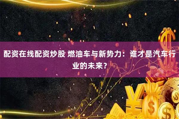 配资在线配资炒股 燃油车与新势力：谁才是汽车行业的未来？