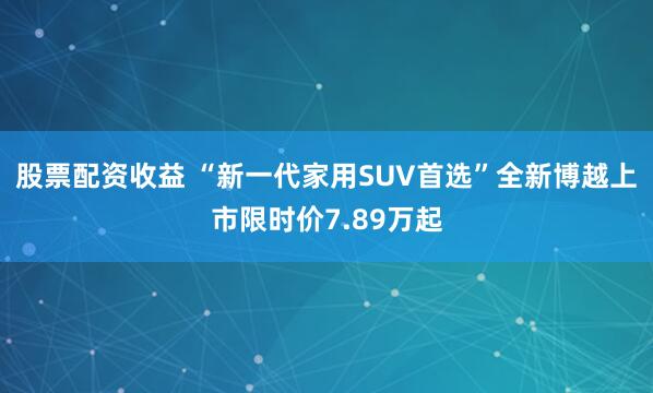 股票配资收益 “新一代家用SUV首选”全新博越上市限时价7.89万起