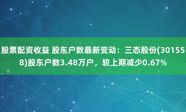 股票配资收益 股东户数最新变动：三态股份(301558)股东户数3.48万户，较上期减少0.67%