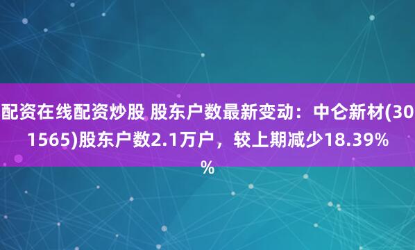 配资在线配资炒股 股东户数最新变动：中仑新材(301565)股东户数2.1万户，较上期减少18.39%