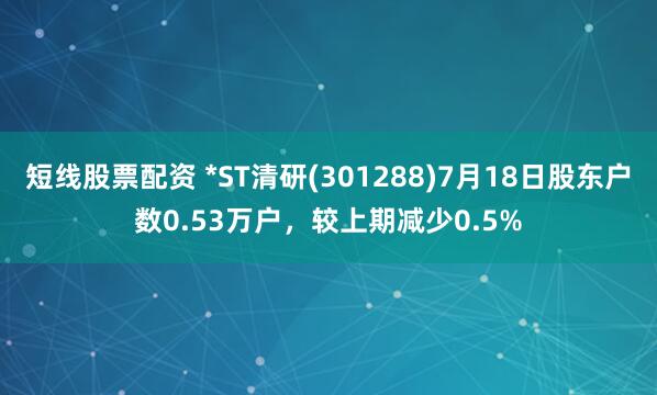 短线股票配资 *ST清研(301288)7月18日股东户数0.53万户，较上期减少0.5%