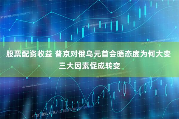 股票配资收益 普京对俄乌元首会晤态度为何大变 三大因素促成转变