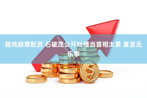 短线股票配资 石破茂公开吐槽当首相太累 直言无乐事