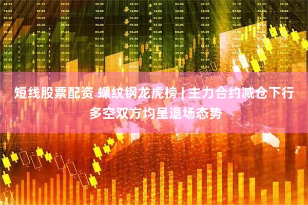 短线股票配资 螺纹钢龙虎榜 | 主力合约减仓下行 多空双方均呈退场态势