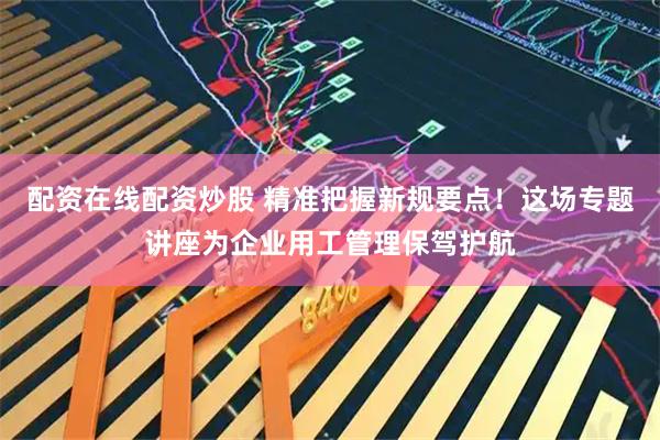 配资在线配资炒股 精准把握新规要点！这场专题讲座为企业用工管理保驾护航
