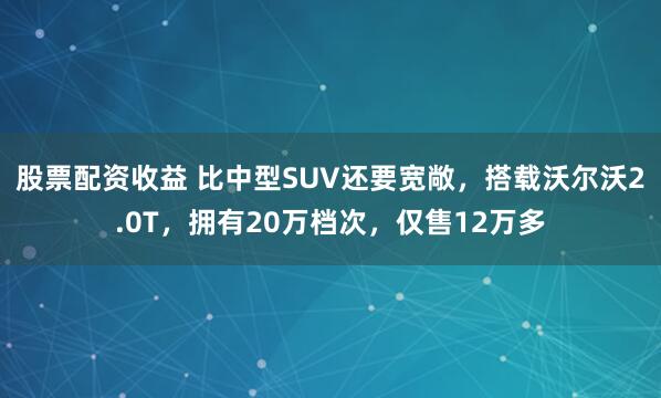 股票配资收益 比中型SUV还要宽敞，搭载沃尔沃2.0T，拥有20万档次，仅售12万多