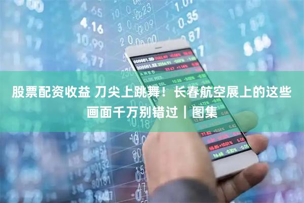 股票配资收益 刀尖上跳舞！长春航空展上的这些画面千万别错过｜图集