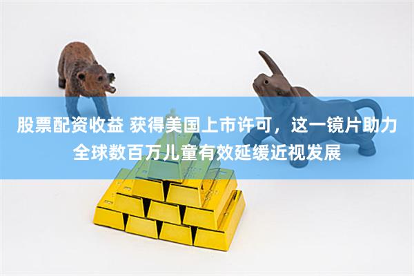 股票配资收益 获得美国上市许可，这一镜片助力全球数百万儿童有效延缓近视发展