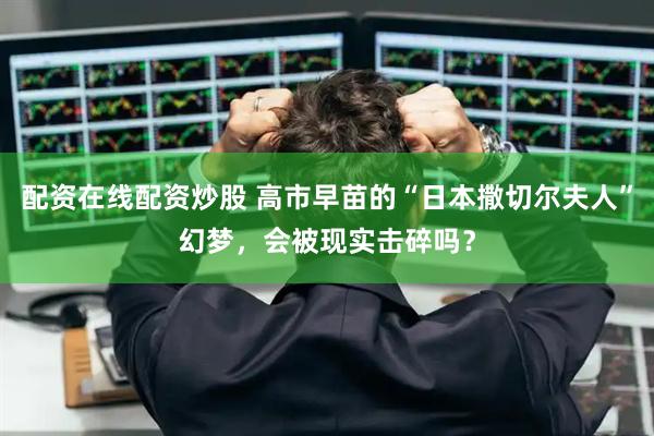 配资在线配资炒股 高市早苗的“日本撒切尔夫人”幻梦，会被现实击碎吗？