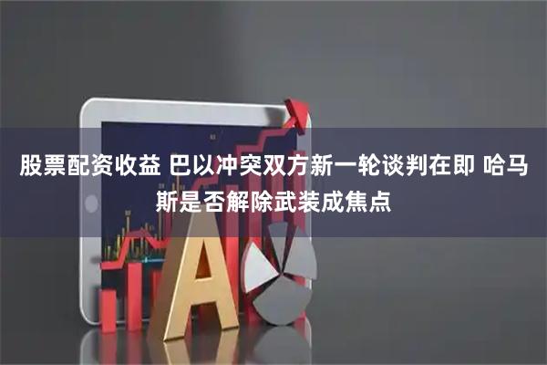 股票配资收益 巴以冲突双方新一轮谈判在即 哈马斯是否解除武装成焦点