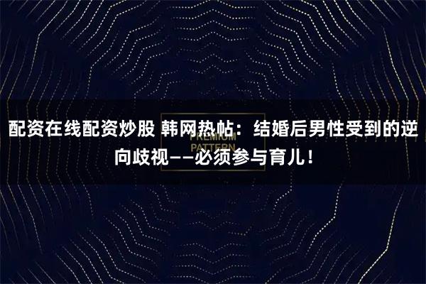 配资在线配资炒股 韩网热帖：结婚后男性受到的逆向歧视——必须参与育儿！