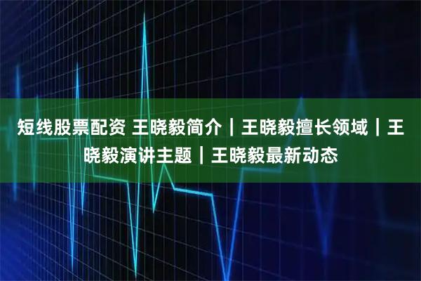 短线股票配资 王晓毅简介｜王晓毅擅长领域｜王晓毅演讲主题｜王晓毅最新动态