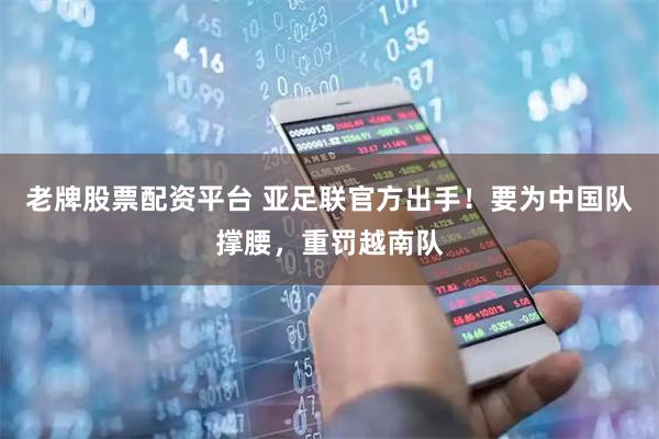 老牌股票配资平台 亚足联官方出手！要为中国队撑腰，重罚越南队