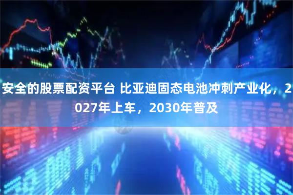 安全的股票配资平台 比亚迪固态电池冲刺产业化，2027年上车，2030年普及