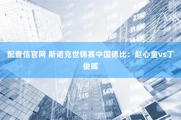 配查信官网 斯诺克世锦赛中国德比：赵心童vs丁俊晖
