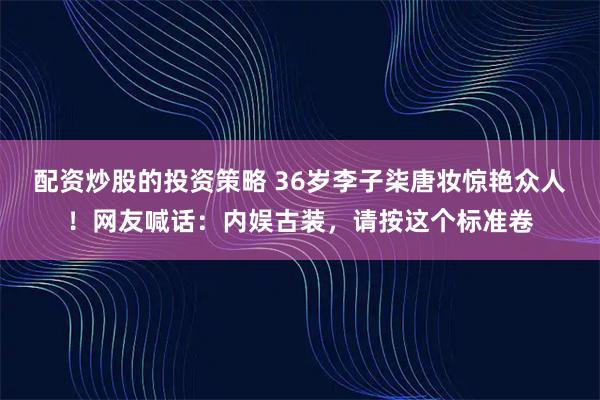 配资炒股的投资策略 36岁李子柒唐妆惊艳众人！网友喊话：内娱古装，请按这个标准卷