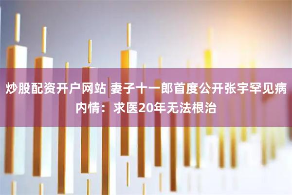 炒股配资开户网站 妻子十一郎首度公开张宇罕见病内情：求医20年无法根治