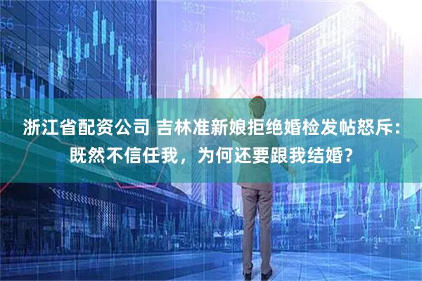 浙江省配资公司 吉林准新娘拒绝婚检发帖怒斥：既然不信任我，为何还要跟我结婚？