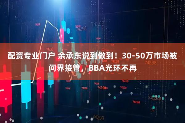 配资专业门户 余承东说到做到！30-50万市场被问界接管，BBA光环不再