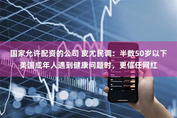 国家允许配资的公司 皮尤民调：半数50岁以下美国成年人遇到健康问题时，更信任网红